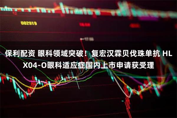 保利配资 眼科领域突破！复宏汉霖贝伐珠单抗 HLX04-O眼科适应症国内上市申请获受理