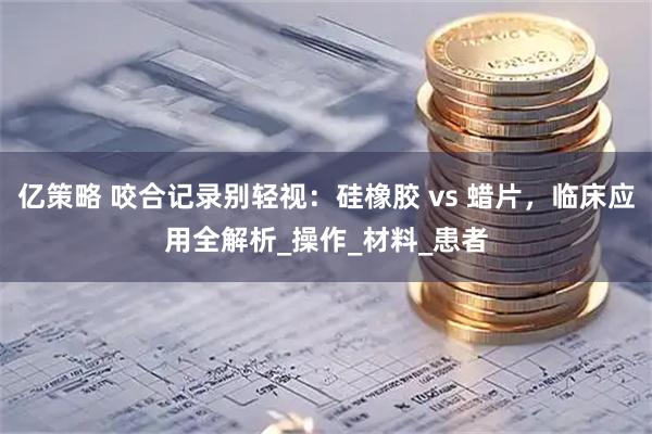 亿策略 咬合记录别轻视：硅橡胶 vs 蜡片，临床应用全解析_操作_材料_患者