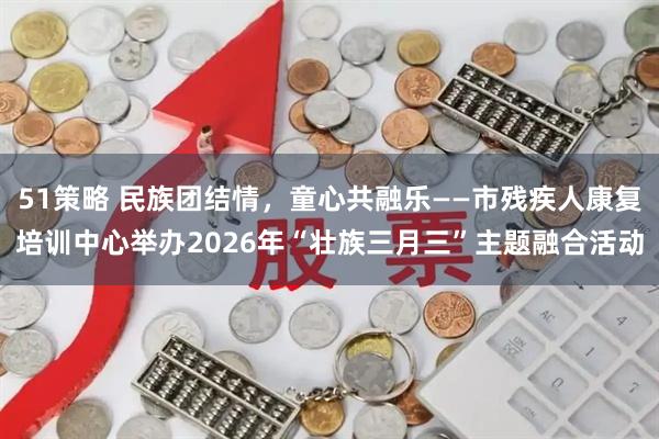 51策略 民族团结情，童心共融乐——市残疾人康复培训中心举办2026年“壮族三月三”主题融合活动