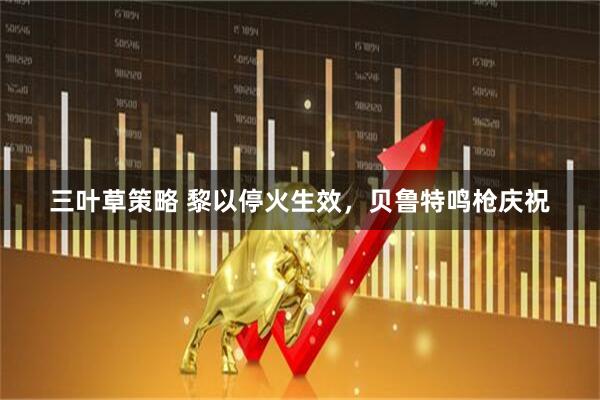 三叶草策略 黎以停火生效，贝鲁特鸣枪庆祝