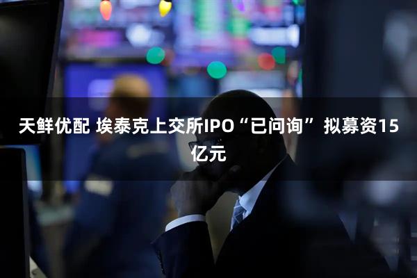 天鲜优配 埃泰克上交所IPO“已问询” 拟募资15亿元