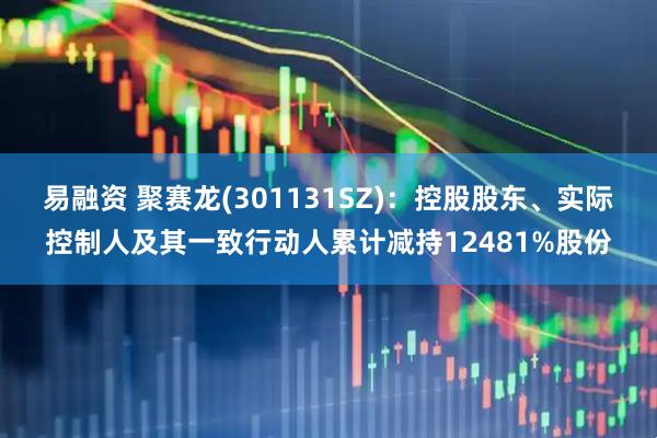 易融资 聚赛龙(301131SZ)：控股股东、实际控制人及其一致行动人累计减持12481%股份